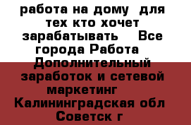 работа на дому  для тех кто хочет зарабатывать. - Все города Работа » Дополнительный заработок и сетевой маркетинг   . Калининградская обл.,Советск г.